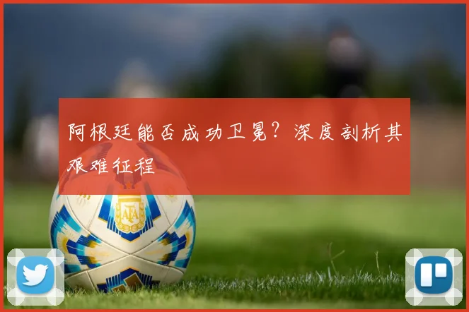 阿根廷能否成功卫冕?深度剖析其艰难征程