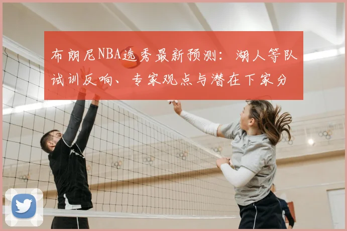布朗尼NBA选秀最新预测：湖人等队试训反响、专家观点与潜在下家分析
