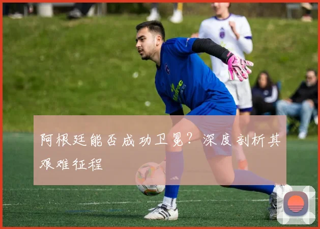 阿根廷能否成功卫冕？深度剖析其艰难征程