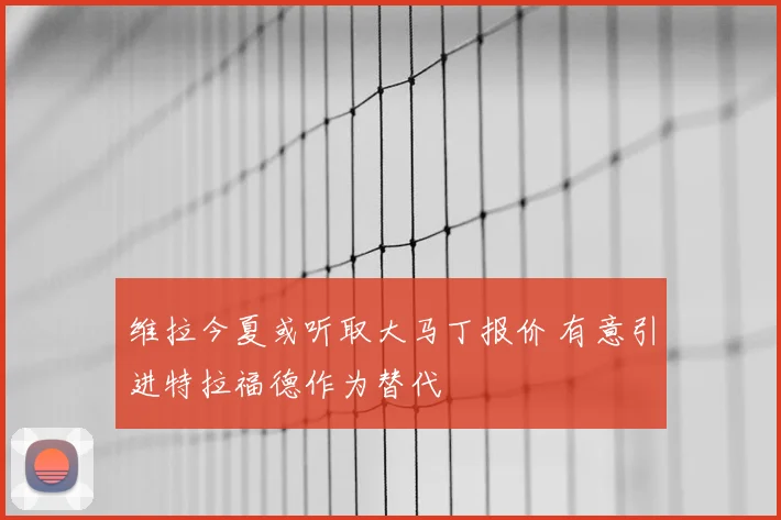 维拉今夏或听取大马丁报价 有意引进特拉福德作为替代