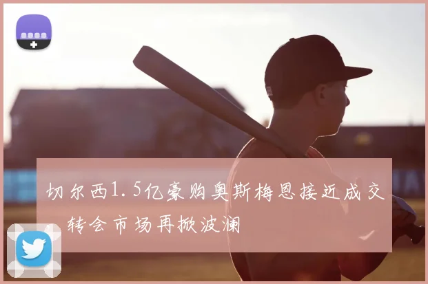 切尔西1.5亿豪购奥斯梅恩接近成交，转会市场再掀波澜