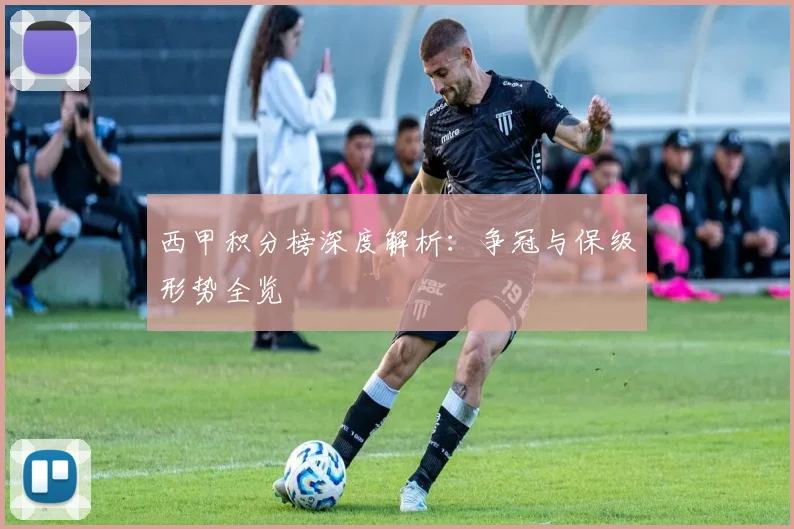 西甲积分榜深度解析：争冠与保级形势全览