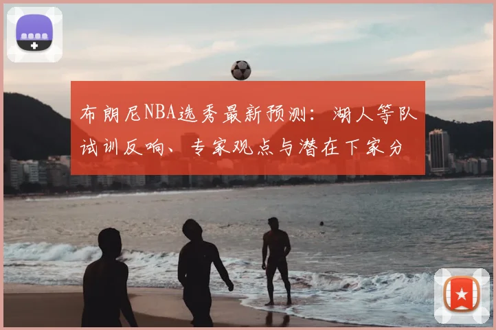 布朗尼NBA选秀最新预测:湖人等队试训反响、专家观点与潜在下家分析