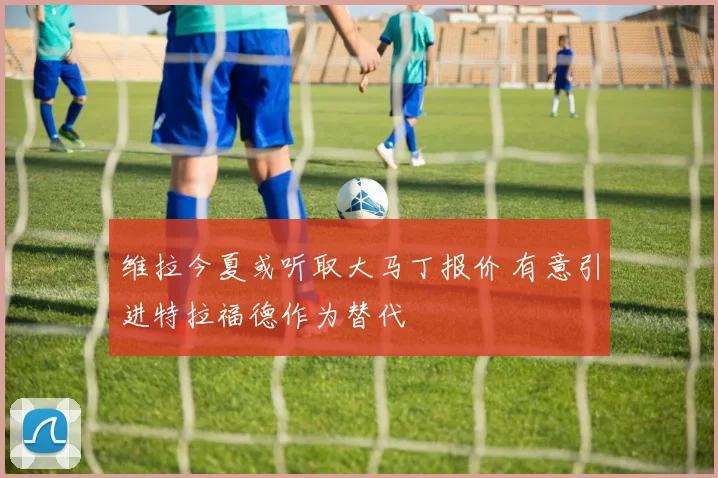 维拉今夏或听取大马丁报价 有意引进特拉福德作为替代